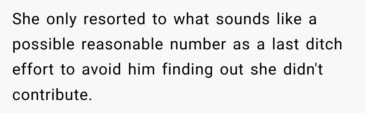She only resorted to what sounds like a possible reasonable number as a last ditch effort to avoid him finding out she didn't contribute.