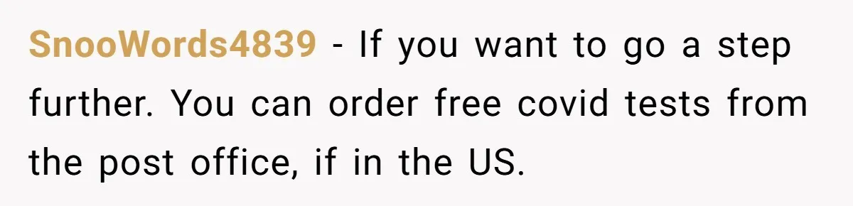 SnooWords4839 − If you want to go a step further. You can order free covid tests from the post office, if in the US.