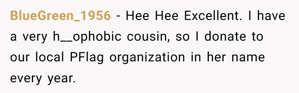 BlueGreen_1956 − Hee Hee Excellent. I have a very h__ophobic cousin, so I donate to our local PFlag organization in her name every year.