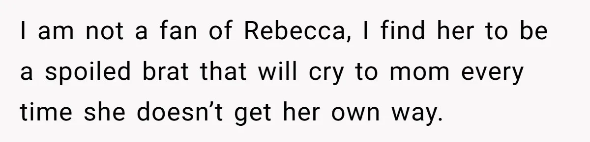 I am not a fan of Rebecca, I find her to be a spoiled brat that will cry to mom every time she doesn’t get her own way.