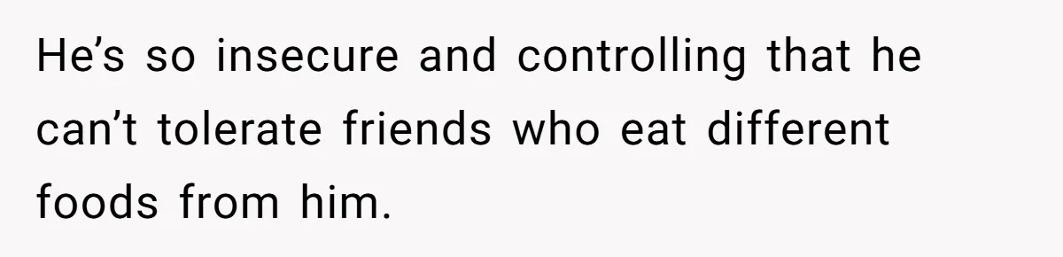 He’s so insecure and controlling that he can’t tolerate friends who eat different foods from him.