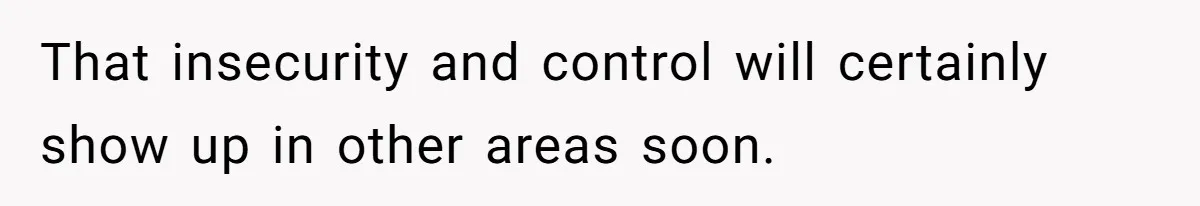 That insecurity and control will certainly show up in other areas soon.