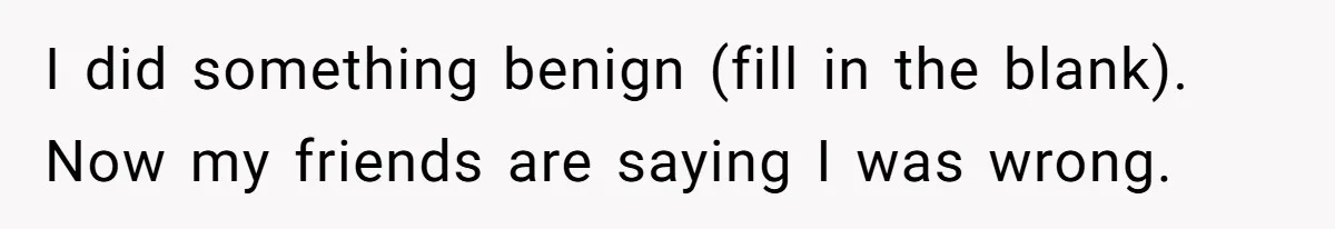 I did something benign (fill in the blank). Now my friends are saying I was wrong.