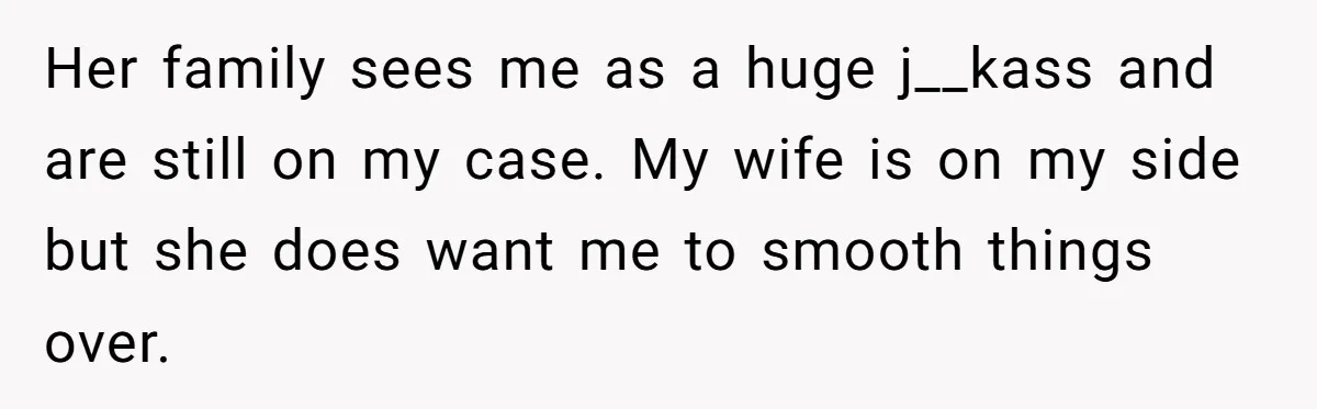 Her family sees me as a huge j__kass and are still on my case. My wife is on my side but she does want me to smooth things over.