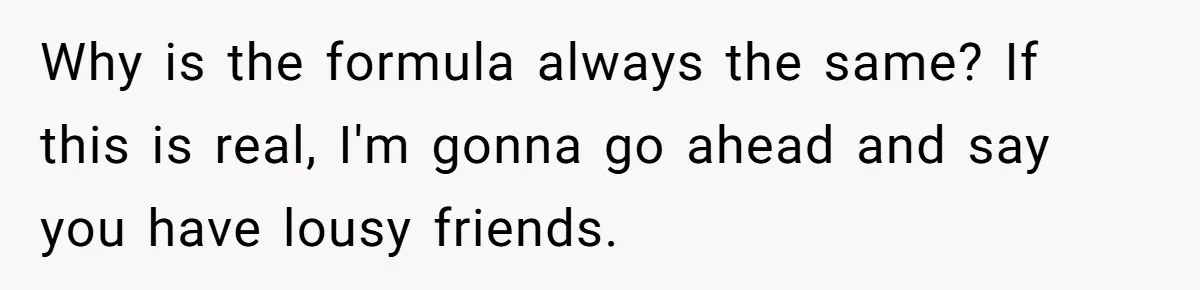 Why is the formula always the same? If this is real, I'm gonna go ahead and say you have lousy friends.