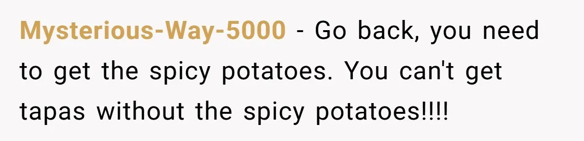 Mysterious-Way-5000 − Go back, you need to get the spicy potatoes. You can't get tapas without the spicy potatoes!!!!