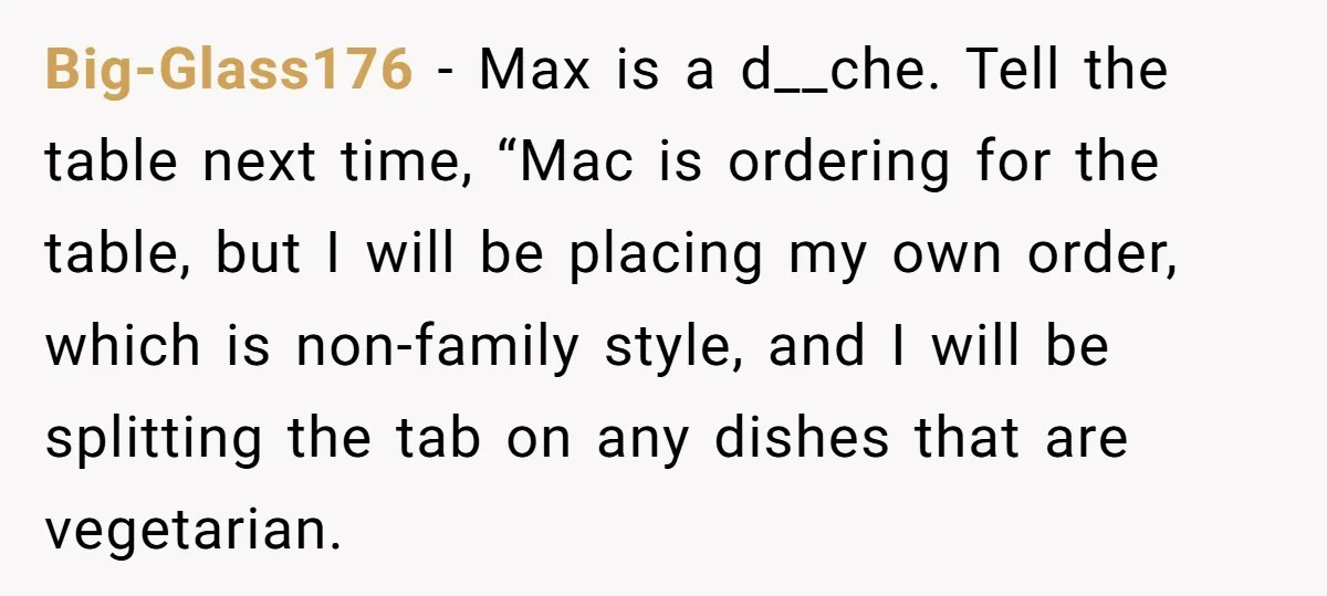 Big-Glass176 − Max is a d__che. Tell the table next time, “Mac is ordering for the table, but I will be placing my own order, which is non-family style, and...