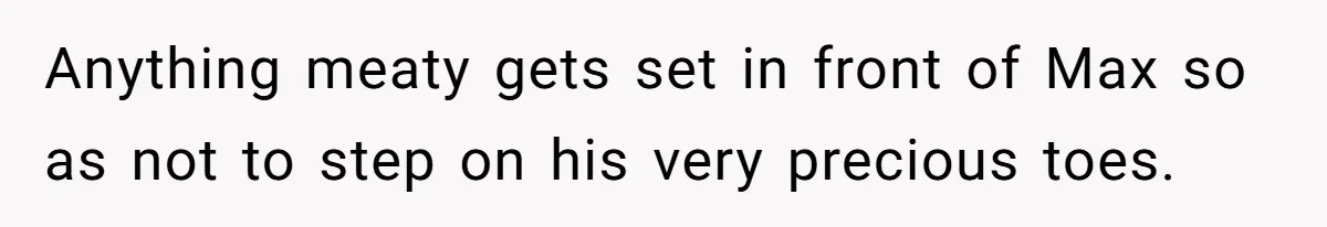 Anything meaty gets set in front of Max so as not to step on his very precious toes.