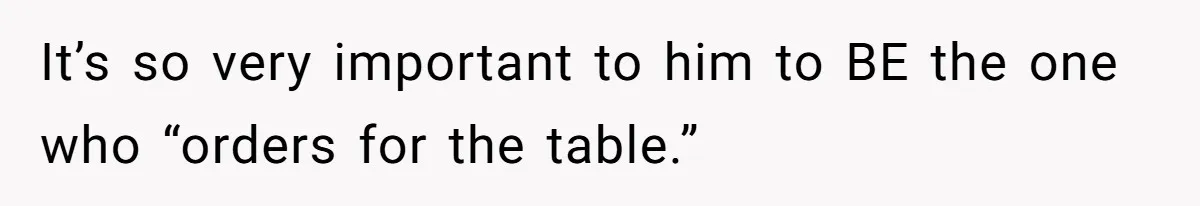It’s so very important to him to BE the one who “orders for the table.”