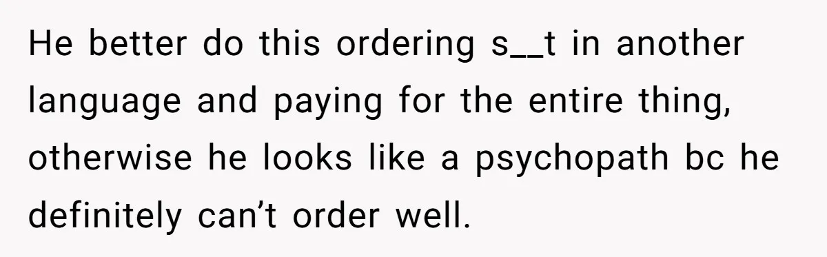 He better do this ordering s__t in another language and paying for the entire thing, otherwise he looks like a psychopath bc he definitely can’t order well.