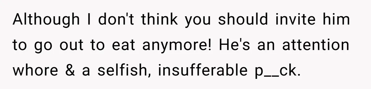 Although I don't think you should invite him to go out to eat anymore! He's an attention whore & a selfish, insufferable p__ck.