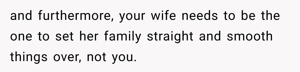 and furthermore, your wife needs to be the one to set her family straight and smooth things over, not you.