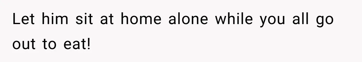 Let him sit at home alone while you all go out to eat!