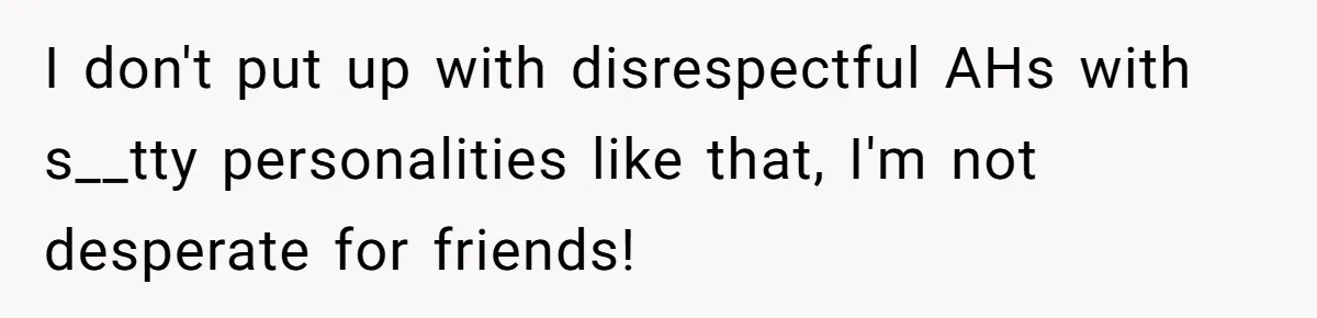 I don't put up with disrespectful AHs with s__tty personalities like that, I'm not desperate for friends!