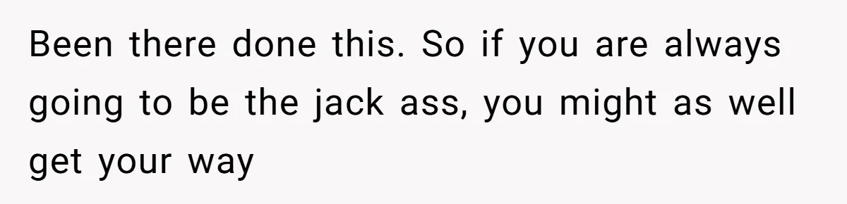 Been there done this. So if you are always going to be the jack ass, you might as well get your way