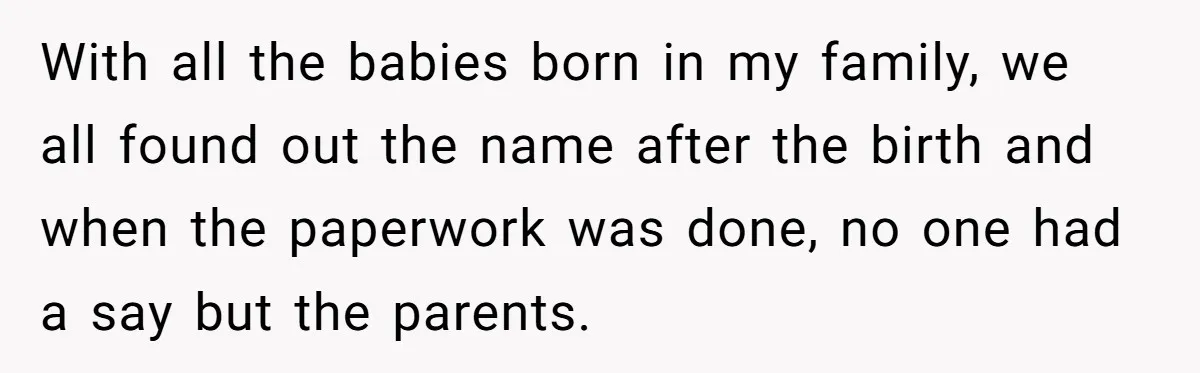 With all the babies born in my family, we all found out the name after the birth and when the paperwork was done, no one had a say but the...