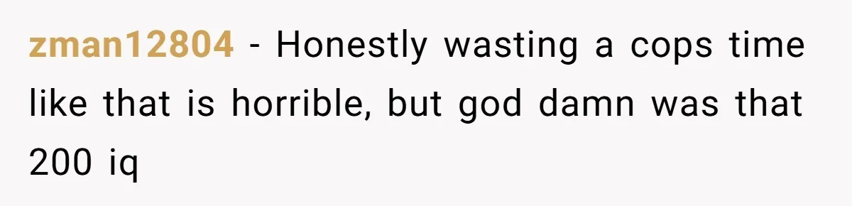 zman12804 − Honestly wasting a cops time like that is horrible, but god damn was that 200 iq