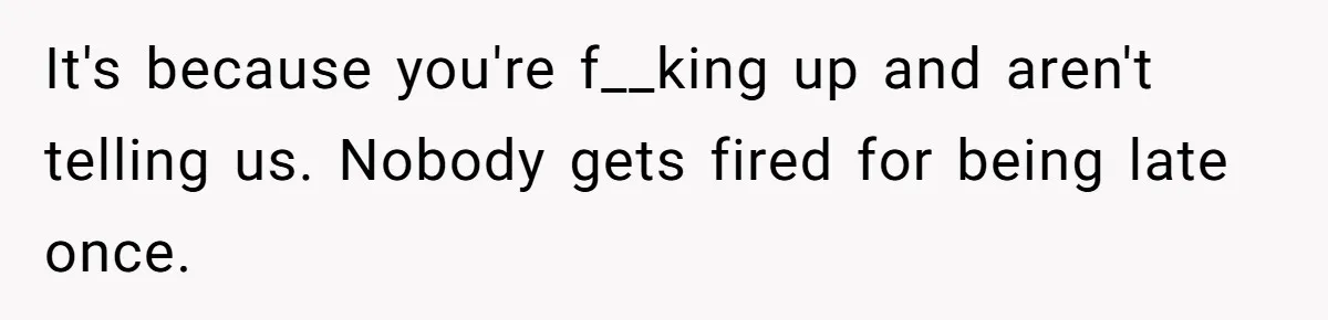 It's because you're f__king up and aren't telling us. Nobody gets fired for being late once.