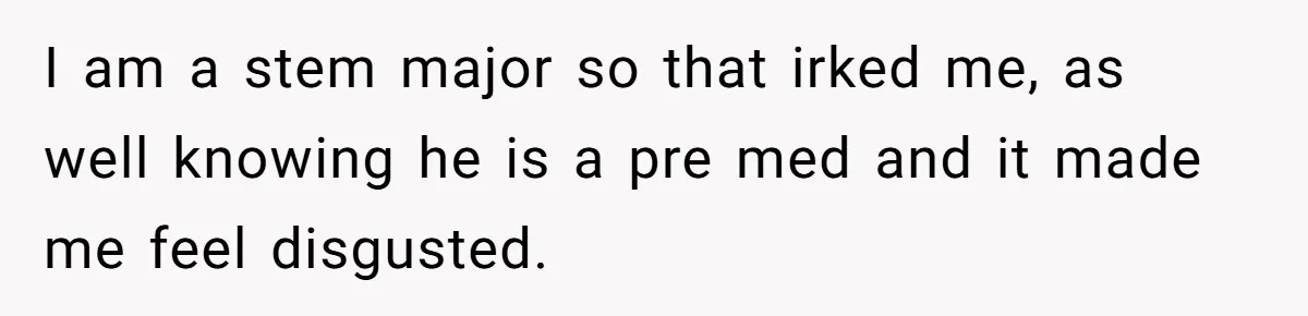 I am a stem major so that irked me, as well knowing he is a pre med and it made me feel disgusted.