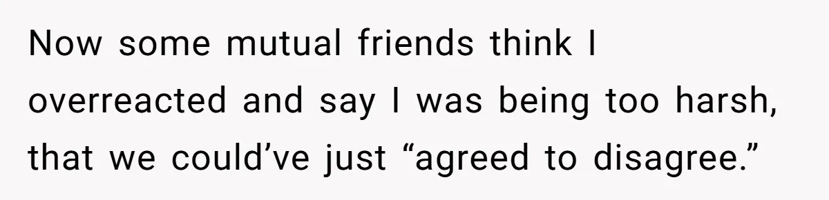 Now some mutual friends think I overreacted and say I was being too harsh, that we could’ve just “agreed to disagree.”