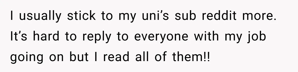 I usually stick to my uni’s sub reddit more. It’s hard to reply to everyone with my job going on but I read all of them!!