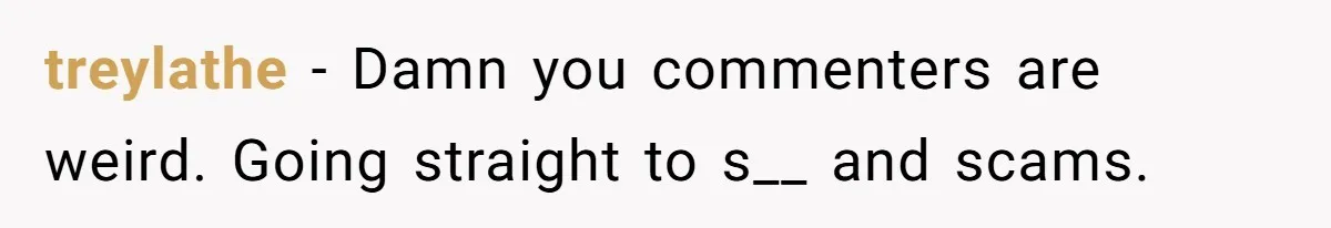 treylathe − Damn you commenters are weird. Going straight to s__ and scams.