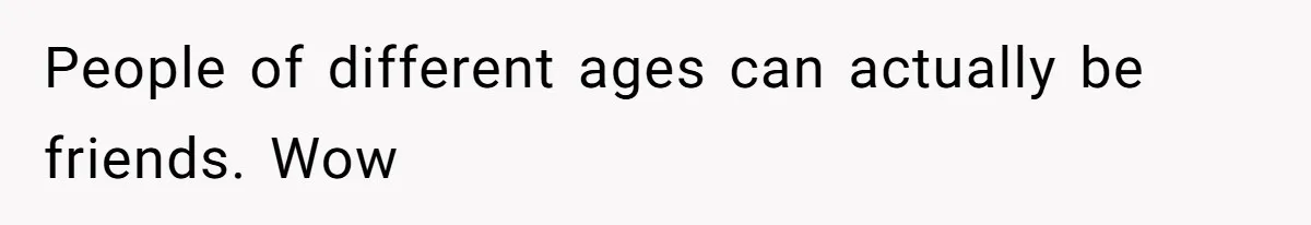 People of different ages can actually be friends. Wow