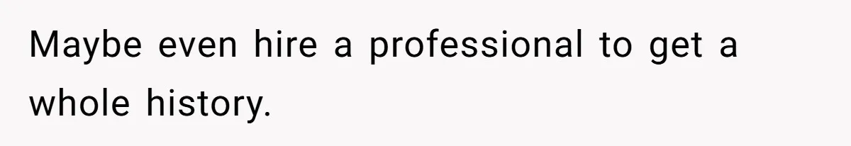 Maybe even hire a professional to get a whole history.