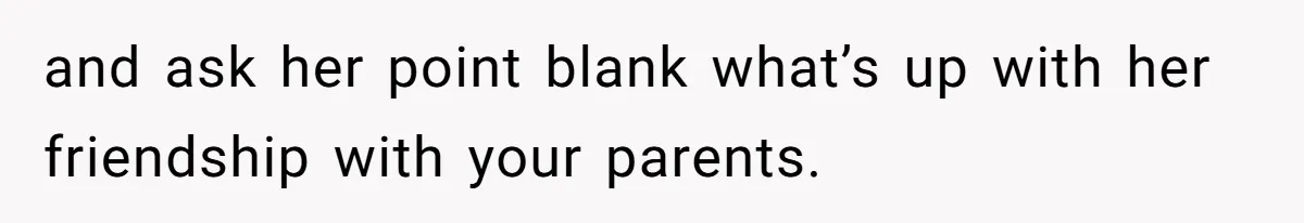 and ask her point blank what’s up with her friendship with your parents.