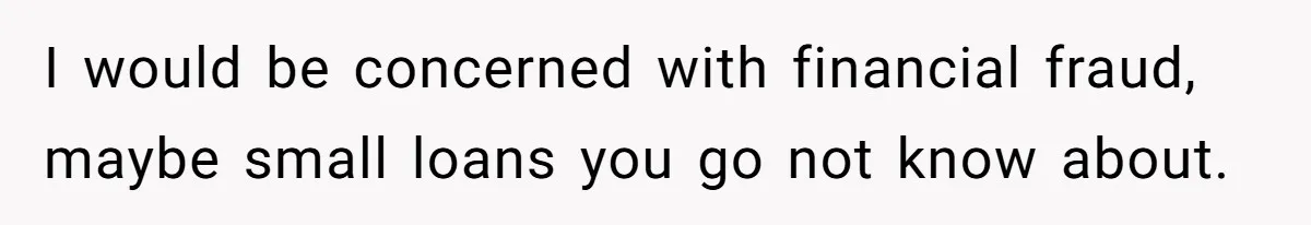 I would be concerned with financial fraud, maybe small loans you go not know about.