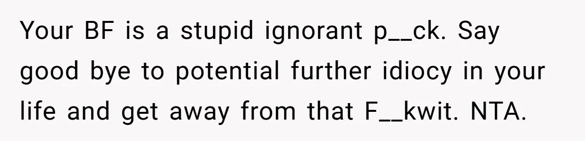 Your BF is a stupid ignorant p__ck. Say good bye to potential further idiocy in your life and get away from that F__kwit. NTA.