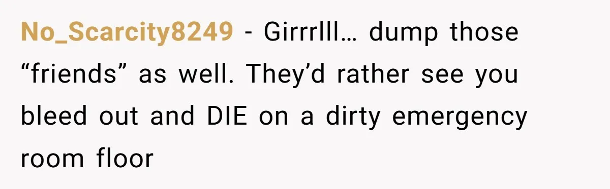 No_Scarcity8249 − Girrrlll… dump those “friends” as well. They’d rather see you bleed out and DIE on a dirty emergency room floor