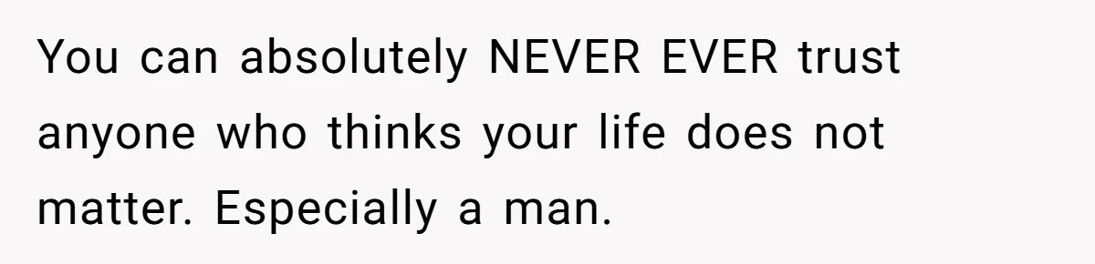 You can absolutely NEVER EVER trust anyone who thinks your life does not matter. Especially a man.