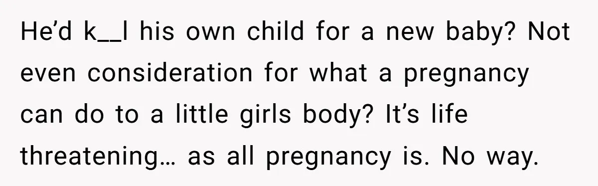 He’d k__l his own child for a new baby? Not even consideration for what a pregnancy can do to a little girls body? It’s life threatening… as all pregnancy is....