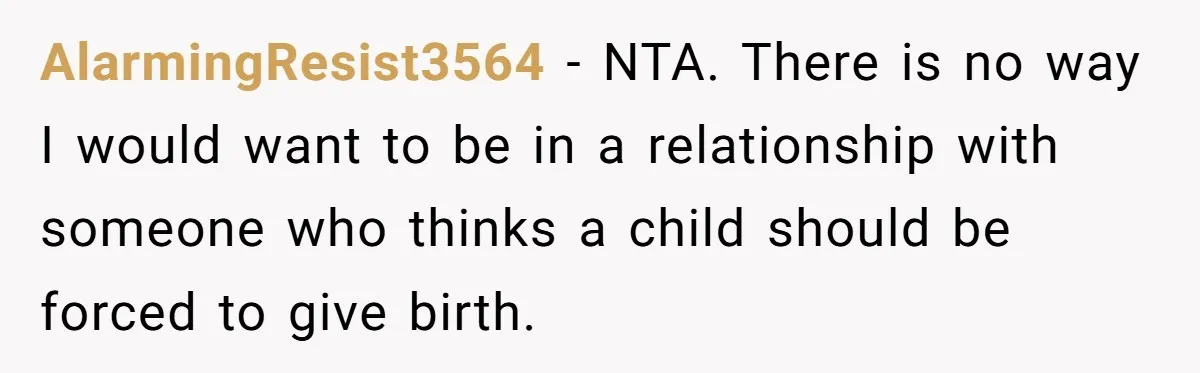 AlarmingResist3564 − NTA. There is no way I would want to be in a relationship with someone who thinks a child should be forced to give birth.