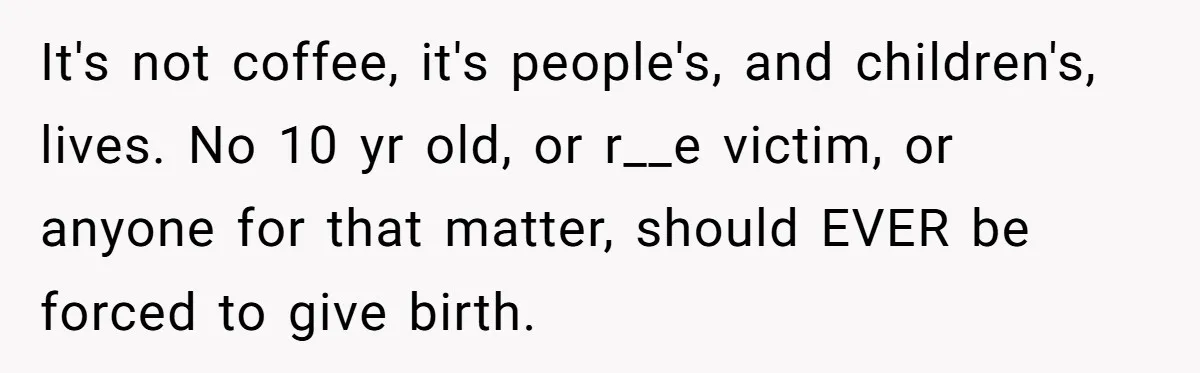 It's not coffee, it's people's, and children's, lives. No 10 yr old, or r__e victim, or anyone for that matter, should EVER be forced to give birth.