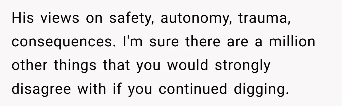 His views on safety, autonomy, trauma, consequences. I'm sure there are a million other things that you would strongly disagree with if you continued digging.