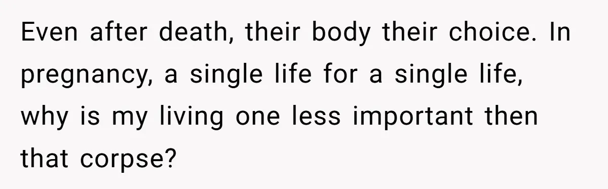 Even after death, their body their choice. In pregnancy, a single life for a single life, why is my living one less important then that corpse?
