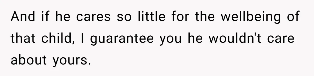 And if he cares so little for the wellbeing of that child, I guarantee you he wouldn't care about yours.