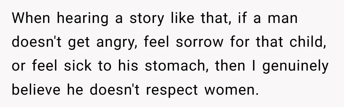 When hearing a story like that, if a man doesn't get angry, feel sorrow for that child, or feel sick to his stomach, then I genuinely believe he doesn't respect...