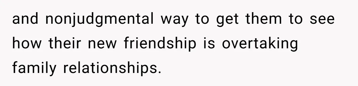 and nonjudgmental way to get them to see how their new friendship is overtaking family relationships.