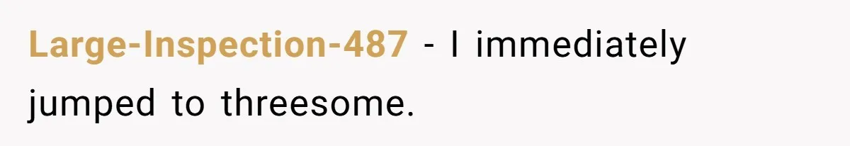 Large-Inspection-487 − I immediately jumped to threesome.