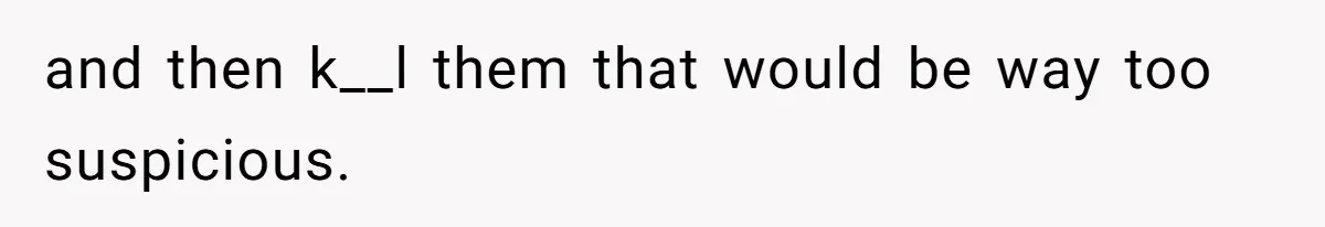 and then k__l them that would be way too suspicious.