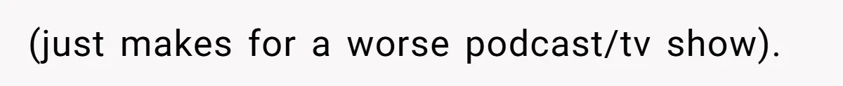 (just makes for a worse podcast/tv show).