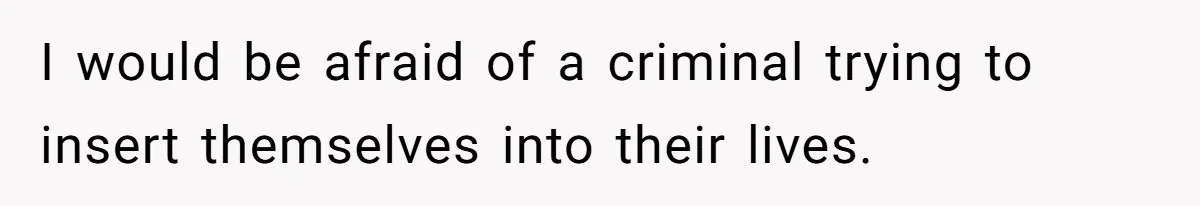 I would be afraid of a criminal trying to insert themselves into their lives.