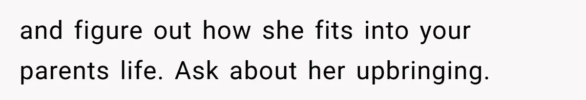 and figure out how she fits into your parents life. Ask about her upbringing.
