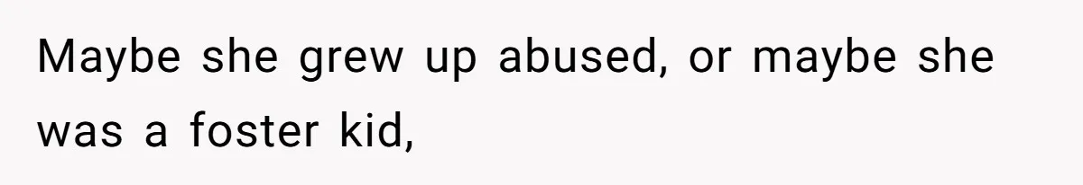 Maybe she grew up abused, or maybe she was a foster kid,