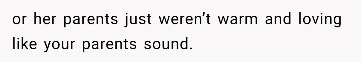 or her parents just weren’t warm and loving like your parents sound.