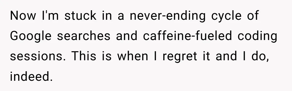 Now I'm stuck in a never-ending cycle of Google searches and caffeine-fueled coding sessions. This is when I regret it and I do, indeed.