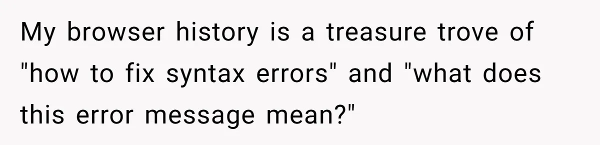 My browser history is a treasure trove of "how to fix syntax errors" and "what does this error message mean?"